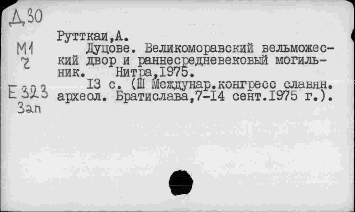 ﻿дм
M1 2
E32.Î
Зап
Рутткаи ,А.
Дуцове. Великоморавский вельможеский двор и раннесредневековый могильник. Нитра,1975.
13 с. (Ш Междунар.конгресс славян, археол. Братислава,7-І4 сент.1975 г.).